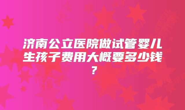 济南公立医院做试管婴儿生孩子费用大概要多少钱?