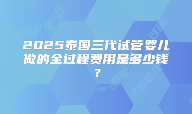 2025泰国三代试管婴儿做的全过程费用是多少钱？