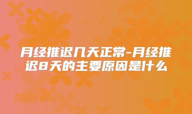 月经推迟几天正常-月经推迟8天的主要原因是什么