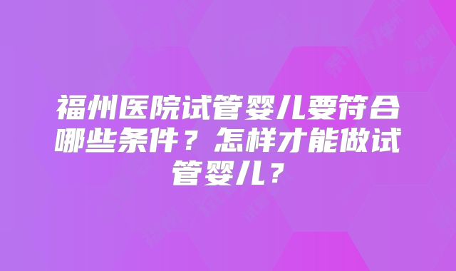 福州医院试管婴儿要符合哪些条件?怎样才能做试管婴儿?