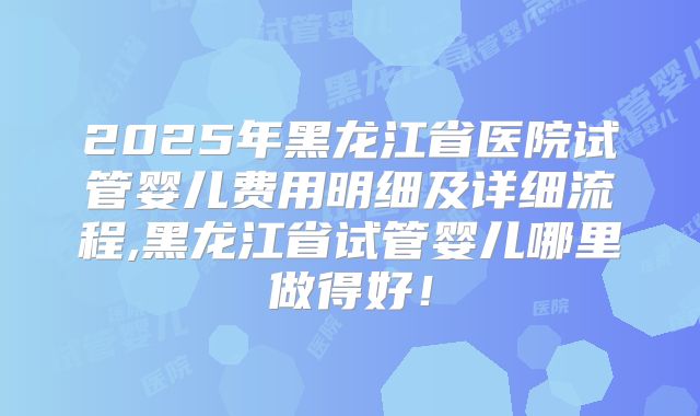 2025年黑龙江省医院试管婴儿费用明细及详细流程,黑龙江省试管婴儿哪里做得好！