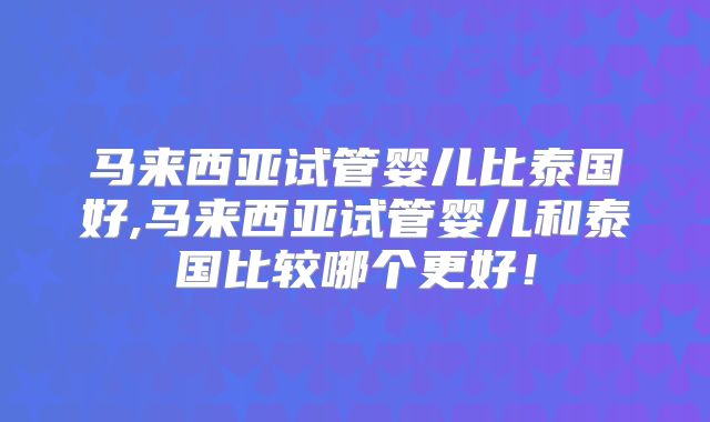 马来西亚试管婴儿比泰国好,马来西亚试管婴儿和泰国比较哪个更好！
