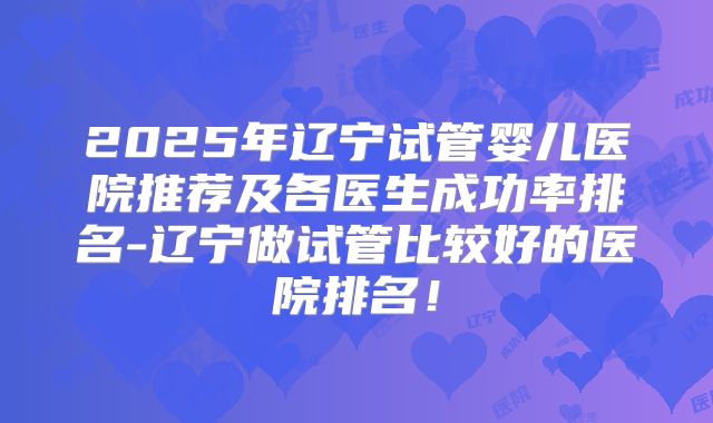 2025年辽宁试管婴儿医院推荐及各医生成功率排名-辽宁做试管比较好的医院排名!