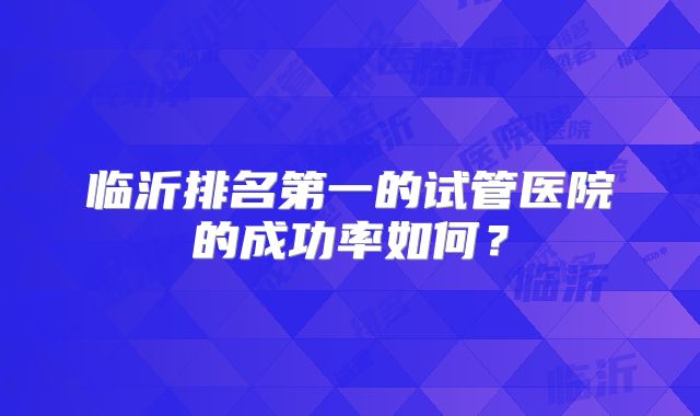 临沂排名第一的试管医院的成功率如何？