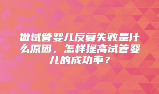 做试管婴儿反复失败是什么原因，怎样提高试管婴儿的成功率？