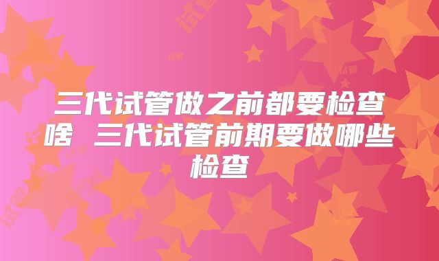 三代试管做之前都要检查啥 三代试管前期要做哪些检查