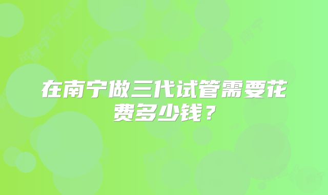 在南宁做三代试管需要花费多少钱？