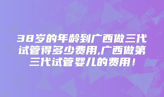 38岁的年龄到广西做三代试管得多少费用,广西做第三代试管婴儿的费用！