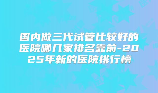 国内做三代试管比较好的医院哪几家排名靠前-2025年新的医院排行榜