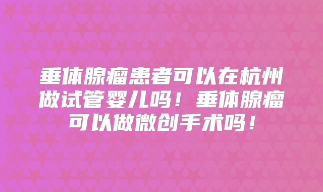 垂体腺瘤患者可以在杭州做试管婴儿吗！垂体腺瘤可以做微创手术吗！