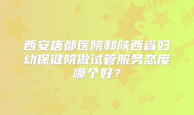 西安唐都医院和陕西省妇幼保健院做试管服务态度哪个好?