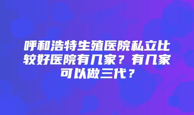 呼和浩特生殖医院私立比较好医院有几家？有几家可以做三代？