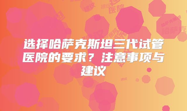 选择哈萨克斯坦三代试管医院的要求？注意事项与建议
