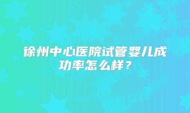 徐州中心医院试管婴儿成功率怎么样？