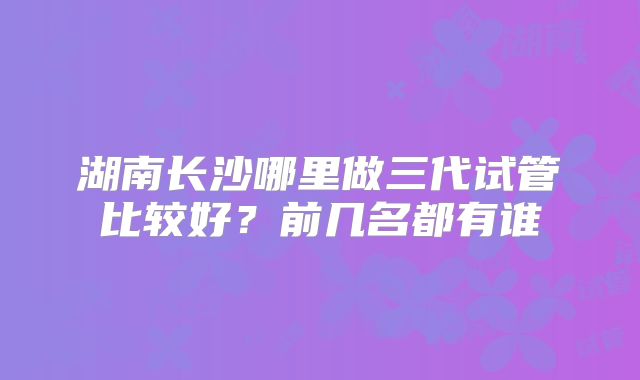 湖南长沙哪里做三代试管比较好？前几名都有谁