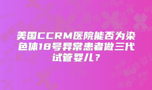 美国CCRM医院能否为染色体18号异常患者做三代试管婴儿？