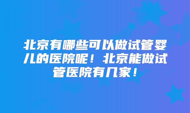 北京有哪些可以做试管婴儿的医院呢！北京能做试管医院有几家！