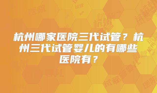 杭州哪家医院三代试管？杭州三代试管婴儿的有哪些医院有？