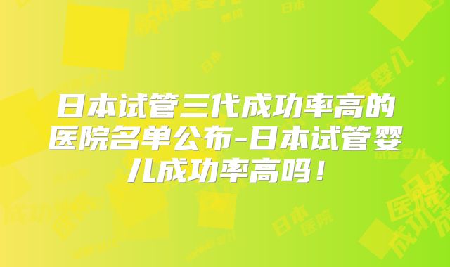 日本试管三代成功率高的医院名单公布-日本试管婴儿成功率高吗!