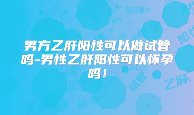 男方乙肝阳性可以做试管吗-男性乙肝阳性可以怀孕吗！