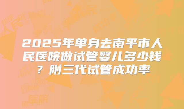 2025年单身去南平市人民医院做试管婴儿多少钱?附三代试管成功率