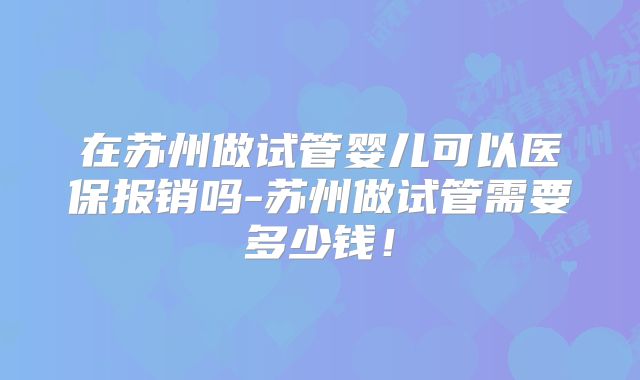 在苏州做试管婴儿可以医保报销吗-苏州做试管需要多少钱！
