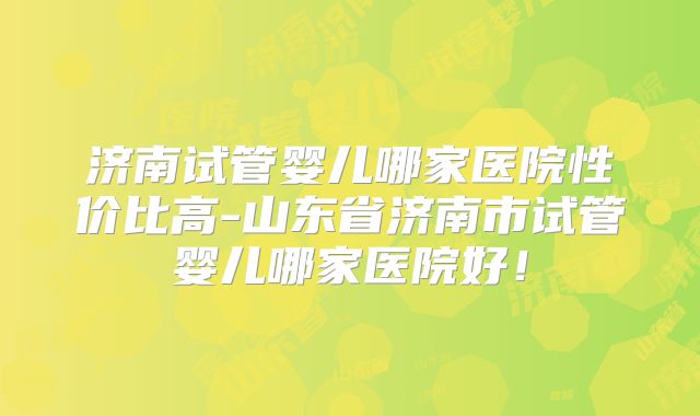 济南试管婴儿哪家医院性价比高-山东省济南市试管婴儿哪家医院好！