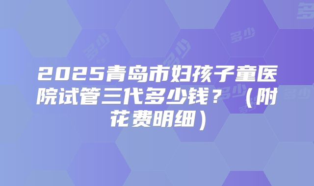 2025青岛市妇孩子童医院试管三代多少钱?(附花费明细)