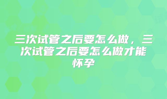 三次试管之后要怎么做,三次试管之后要怎么做才能怀孕
