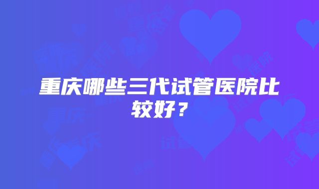 重庆哪些三代试管医院比较好？