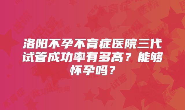 洛阳不孕不育症医院三代试管成功率有多高?能够怀孕吗?