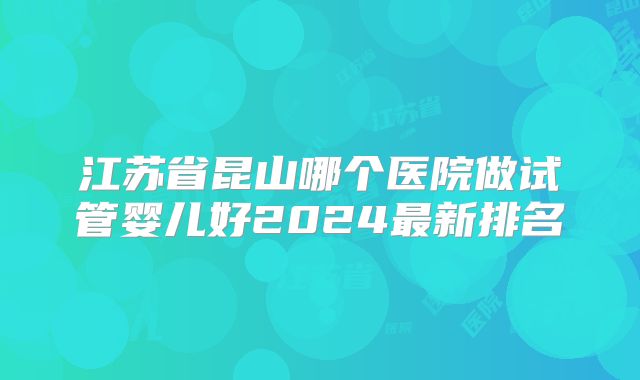 江苏省昆山哪个医院做试管婴儿好2024最新排名