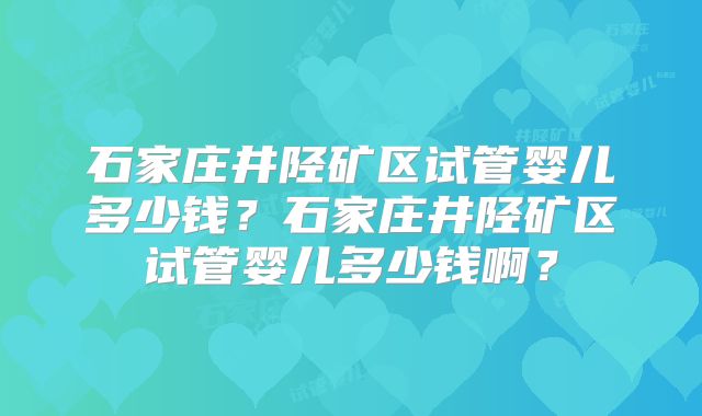 石家庄井陉矿区试管婴儿多少钱？石家庄井陉矿区试管婴儿多少钱啊？