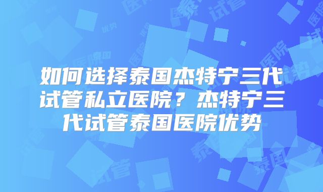 如何选择泰国杰特宁三代试管私立医院？杰特宁三代试管泰国医院优势