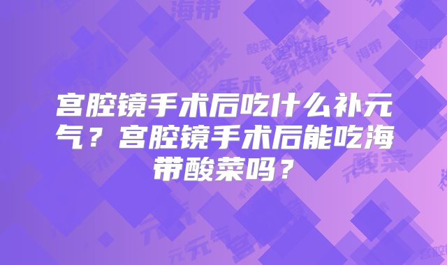 宫腔镜手术后吃什么补元气?宫腔镜手术后能吃海带酸菜吗?