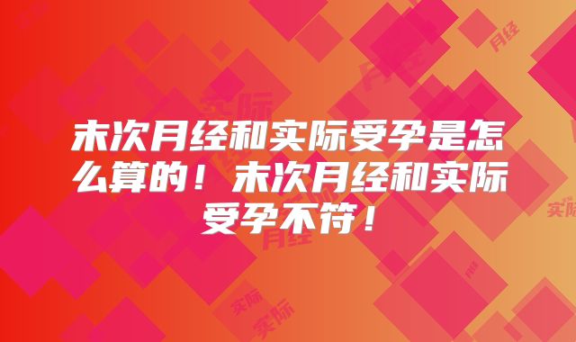 末次月经和实际受孕是怎么算的！末次月经和实际受孕不符！