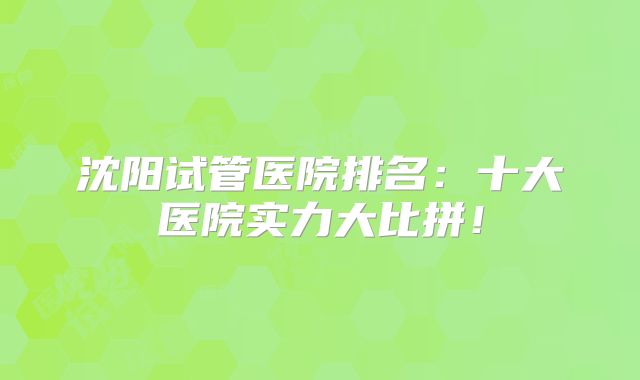 沈阳试管医院排名：十大医院实力大比拼！