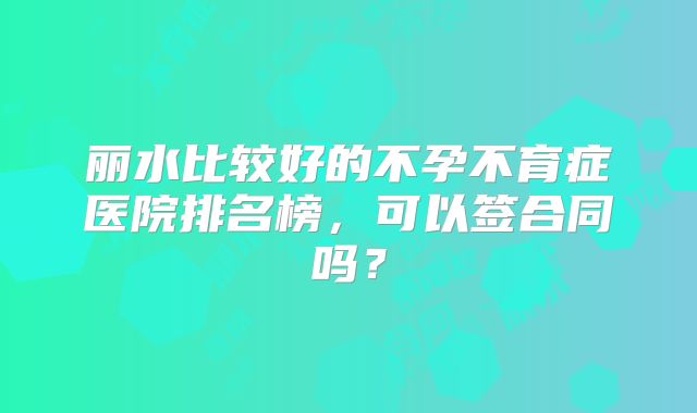 丽水比较好的不孕不育症医院排名榜,可以签合同吗?