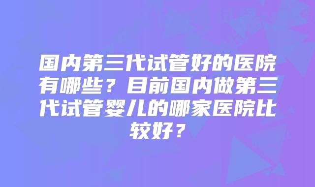 国内第三代试管好的医院有哪些？目前国内做第三代试管婴儿的哪家医院比较好？
