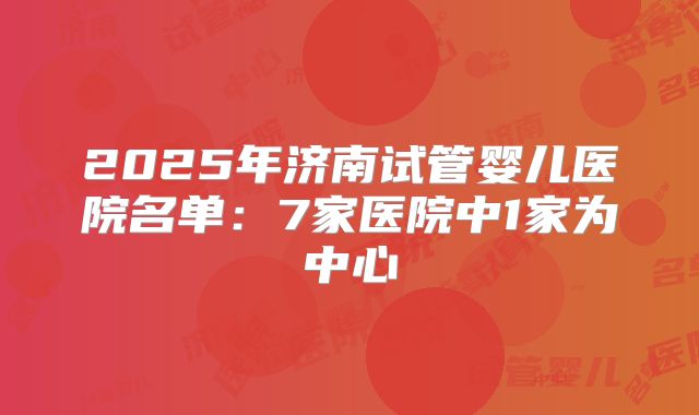 2025年济南试管婴儿医院名单:7家医院中1家为中心