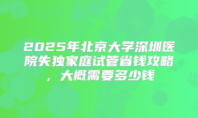 2025年北京大学深圳医院失独家庭试管省钱攻略，大概需要多少钱
