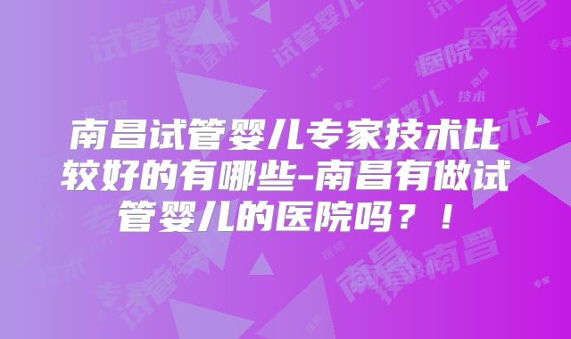 南昌试管婴儿专家技术比较好的有哪些-南昌有做试管婴儿的医院吗？！
