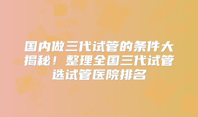 国内做三代试管的条件大揭秘!整理全国三代试管选试管医院排名