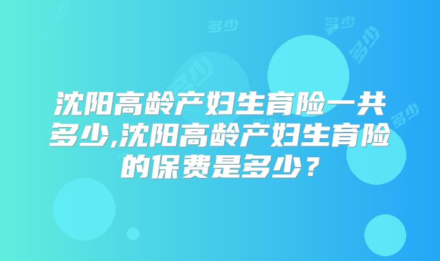 沈阳高龄产妇生育险一共多少,沈阳高龄产妇生育险的保费是多少?