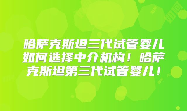 哈萨克斯坦三代试管婴儿如何选择中介机构！哈萨克斯坦第三代试管婴儿！