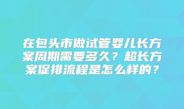 在包头市做试管婴儿长方案周期需要多久？超长方案促排流程是怎么样的？