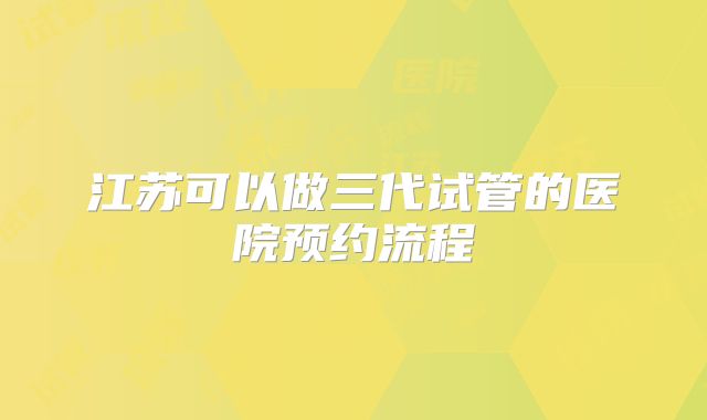 江苏可以做三代试管的医院预约流程