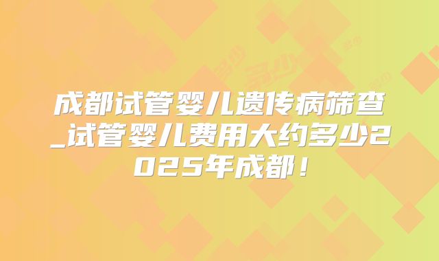 成都试管婴儿遗传病筛查_试管婴儿费用大约多少2025年成都!