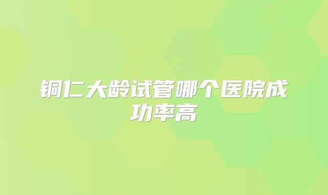 铜仁大龄试管哪个医院成功率高