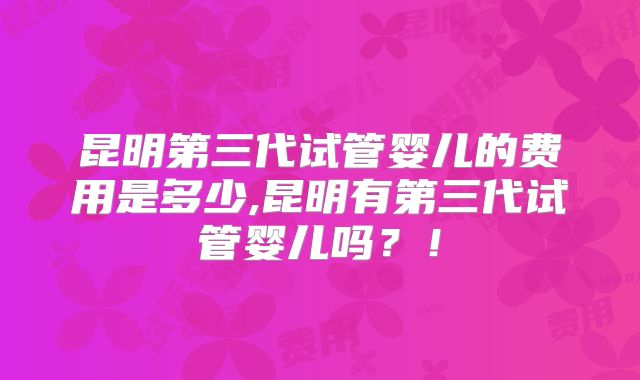 昆明第三代试管婴儿的费用是多少,昆明有第三代试管婴儿吗?!